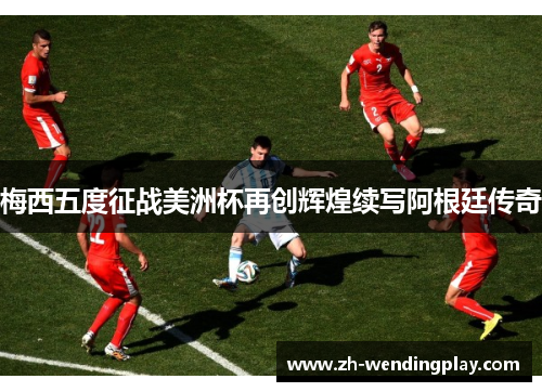 梅西五度征战美洲杯再创辉煌续写阿根廷传奇